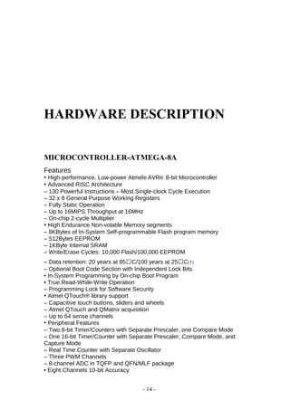 HARDWARE DESCRIPTION
MICROCONTROLLER-ATMEGA-8A
Features
• High-performance, Low-power Atmel® AVR® 8-bit Microcontroller
• Advanced RISC Architecture
– 130 Powerful Instructions – Most Single-clock Cycle Execution
– 32 x 8 General Purpose Working Registers
– Fully Static Operation
– Up to 16MIPS Throughput at 16MHz
– On-chip 2-cycle Multiplier
• High Endurance Non-volatile Memory segments
– 8KBytes of In-System Self-programmable Flash program memory
– 512Bytes EEPROM
– 1KByte Internal SRAM
– Write/Erase Cycles: 10,000 Flash/100,000 EEPROM
– Data retention: 20 years at 85C/100 years at 25C(1)
– Optional Boot Code Section with Independent Lock Bits
• In-System Programming by On-chip Boot Program
• True Read-While-Write Operation
– Programming Lock for Software Security
• Atmel QTouch® library support
– Capacitive touch buttons, sliders and wheels
– Atmel QTouch and QMatrix acquisition
– Up to 64 sense channels
• Peripheral Features
– Two 8-bit Timer/Counters with Separate Prescaler, one Compare Mode
– One 16-bit Timer/Counter with Separate Prescaler, Compare Mode, and
Capture Mode
– Real Time Counter with Separate Oscillator
– Three PWM Channels
– 8-channel ADC in TQFP and QFN/MLF package
• Eight Channels 10-bit Accuracy
- 14 -
 