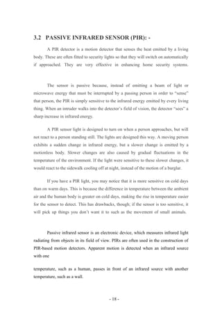 3.2 PASSIVE INFRARED SENSOR (PIR): -
A PIR detector is a motion detector that senses the heat emitted by a living
body. These are often fitted to security lights so that they will switch on automatically
if approached. They are very effective in enhancing home security systems.
The sensor is passive because, instead of emitting a beam of light or
microwave energy that must be interrupted by a passing person in order to “sense”
that person, the PIR is simply sensitive to the infrared energy emitted by every living
thing. When an intruder walks into the detector’s field of vision, the detector “sees” a
sharp increase in infrared energy.
A PIR sensor light is designed to turn on when a person approaches, but will
not react to a person standing still. The lights are designed this way. A moving person
exhibits a sudden change in infrared energy, but a slower change is emitted by a
motionless body. Slower changes are also caused by gradual fluctuations in the
temperature of the environment. If the light were sensitive to these slower changes, it
would react to the sidewalk cooling off at night, instead of the motion of a burglar.
If you have a PIR light, you may notice that it is more sensitive on cold days
than on warm days. This is because the difference in temperature between the ambient
air and the human body is greater on cold days, making the rise in temperature easier
for the sensor to detect. This has drawbacks, though; if the sensor is too sensitive, it
will pick up things you don’t want it to such as the movement of small animals.
Passive infrared sensor is an electronic device, which measures infrared light
radiating from objects in its field of view. PIRs are often used in the construction of
PIR-based motion detectors. Apparent motion is detected when an infrared source
with one
temperature, such as a human, passes in front of an infrared source with another
temperature, such as a wall.
- 18 -
 