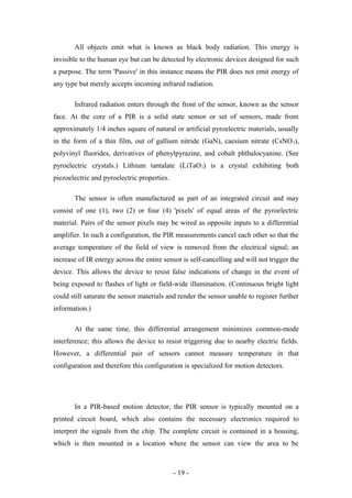 All objects emit what is known as black body radiation. This energy is
invisible to the human eye but can be detected by electronic devices designed for such
a purpose. The term 'Passive' in this instance means the PIR does not emit energy of
any type but merely accepts incoming infrared radiation.
Infrared radiation enters through the front of the sensor, known as the sensor
face. At the core of a PIR is a solid state sensor or set of sensors, made from
approximately 1/4 inches square of natural or artificial pyroelectric materials, usually
in the form of a thin film, out of gallium nitride (GaN), caesium nitrate (CsNO3),
polyvinyl fluorides, derivatives of phenylpyrazine, and cobalt phthalocyanine. (See
pyroelectric crystals.) Lithium tantalate (LiTaO3) is a crystal exhibiting both
piezoelectric and pyroelectric properties.
The sensor is often manufactured as part of an integrated circuit and may
consist of one (1), two (2) or four (4) 'pixels' of equal areas of the pyroelectric
material. Pairs of the sensor pixels may be wired as opposite inputs to a differential
amplifier. In such a configuration, the PIR measurements cancel each other so that the
average temperature of the field of view is removed from the electrical signal; an
increase of IR energy across the entire sensor is self-cancelling and will not trigger the
device. This allows the device to resist false indications of change in the event of
being exposed to flashes of light or field-wide illumination. (Continuous bright light
could still saturate the sensor materials and render the sensor unable to register further
information.)
At the same time, this differential arrangement minimizes common-mode
interference; this allows the device to resist triggering due to nearby electric fields.
However, a differential pair of sensors cannot measure temperature in that
configuration and therefore this configuration is specialized for motion detectors.
In a PIR-based motion detector, the PIR sensor is typically mounted on a
printed circuit board, which also contains the necessary electronics required to
interpret the signals from the chip. The complete circuit is contained in a housing,
which is then mounted in a location where the sensor can view the area to be
- 19 -
 