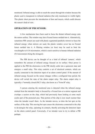 monitored. Infrared energy is able to reach the sensor through the window because the
plastic used is transparent to infrared radiation (but only translucent to visible light).
This plastic sheet prevents the introduction of dust and insects, which could obscure
the sensor's field of view.
OPERATION OF PIR SENSOR:
A few mechanisms have been used to focus the distant infrared energy onto
the sensor surface. The window may have Fresnel lenses molded into it. Alternatively,
sometimes PIR sensors are used with plastic segmented parabolic mirrors to focus the
infrared energy; when mirrors are used, the plastic window cover has no Fresnel
lenses molded into it. A filtering window (or lens) may be used to limit the
wavelengths to 8-14 micrometers, which is most sensitive to human infrared radiation
(9.4 micrometers being the strongest).
The PIR device can be thought of as a kind of infrared ‘camera’, which
remembers the amount of infrared energy focused on its surface. Once power is
applied to the PIR the electronics in the PIR shortly settle into a quiescent state and
energize a small relay. This relay controls a set of electrical contacts, which are
usually connected to the detection input of an alarm control panel. If the amount of
infrared energy focused on the sensor changes within a configured time period, the
device will switch the state of the alarm output relay. The alarm output relay is
typically a "normally closed (NC)" relay; also know as a "Form B" relay.
A person entering the monitored area is detected when the infrared energy
emitted from the intruder's body is focused by a Fresnel lens or a mirror segment and
overlaps a section on the chip, which had previously been looking at some much
cooler part of the protected area. That portion of the chip is now much warmer than
when the intruder wasn't there. As the intruder moves, so does the hot spot on the
surface of the chip. This moving hot spot causes the electronics connected to the chip
to de-energize the relay, operating its contacts, thereby activating the detection input
on the alarm control panel. Conversely, if an intruder were to try to defeat a PIR
perhaps
- 20 -
 