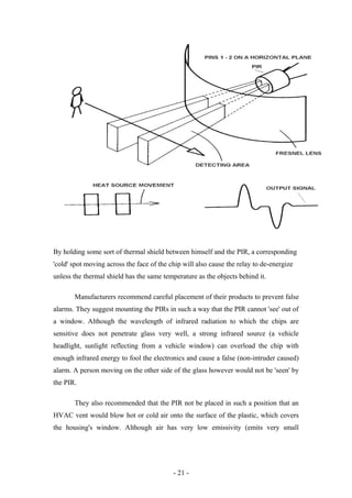By holding some sort of thermal shield between himself and the PIR, a corresponding
'cold' spot moving across the face of the chip will also cause the relay to de-energize
unless the thermal shield has the same temperature as the objects behind it.
Manufacturers recommend careful placement of their products to prevent false
alarms. They suggest mounting the PIRs in such a way that the PIR cannot 'see' out of
a window. Although the wavelength of infrared radiation to which the chips are
sensitive does not penetrate glass very well, a strong infrared source (a vehicle
headlight, sunlight reflecting from a vehicle window) can overload the chip with
enough infrared energy to fool the electronics and cause a false (non-intruder caused)
alarm. A person moving on the other side of the glass however would not be 'seen' by
the PIR.
They also recommended that the PIR not be placed in such a position that an
HVAC vent would blow hot or cold air onto the surface of the plastic, which covers
the housing's window. Although air has very low emissivity (emits very small
- 21 -
 