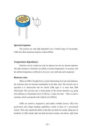 Spectral response:
The resistors are only light dependent over a limited range of wavelengths.
LDRs have their maximum response at about 680nm.
Temperature dependency:
Electrons can be excited not only by photons but also by thermal agitation.
The dark resistance is therefore not infinite at normal temperatures. It increases with
the ambient temperature coefficient is, however, very small and can be neglected.
Recovery rate:
When an LDR is brought from a certain illuminating level into total darkness,
the resistance does not increase immediately to the dark value. The recovery rate is
specified in k ohm/second and for current LDR types it is more than 200k
ohm/second. The recovery rate is much greater in the reverse direction, e.g. going
from darkness to illumination level of 300 lux, it takes less than 10ms to reach a
resistance which corresponds with a light level of 400 lux.
LDRs are sensitive, inexpensive, and readily available devices. They have
good power and voltage handling capabilities, similar to those of a conventional
resistor. Their only siginificant defect is that they are fairly low acting, taking tens or
hundreds of LDR include light and dark-activated switches and alarms, light beam
- 24 -
 