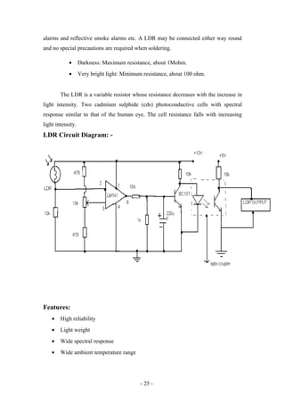 alarms and reflective smoke alarms etc. A LDR may be connected either way round
and no special precautions are required when soldering.
• Darkness: Maximum resistance, about 1Mohm.
• Very bright light: Minimum resistance, about 100 ohm.
The LDR is a variable resistor whose resistance decreases with the increase in
light intensity. Two cadmium sulphide (cds) photoconductive cells with spectral
response similar to that of the human eye. The cell resistance falls with increasing
light intensity.
LDR Circuit Diagram: -
Features:
• High reliability
• Light weight
• Wide spectral response
• Wide ambient temperature range
- 25 -
 