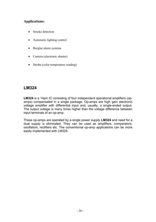 Applications:
• Smoke detection
• Automatic lighting control
• Burglar alarm systems
• Camera (electronic shutter)
• Strobe (color temperature reading)
LM324
LM324 is a 14pin IC consisting of four independent operational amplifiers (op-
amps) compensated in a single package. Op-amps are high gain electronic
voltage amplifier with differential input and, usually, a single-ended output.
The output voltage is many times higher than the voltage difference between
input terminals of an op-amp.
These op-amps are operated by a single power supply LM324 and need for a
dual supply is eliminated. They can be used as amplifiers, comparators,
oscillators, rectifiers etc. The conventional op-amp applications can be more
easily implemented with LM324.
- 26 -
 
