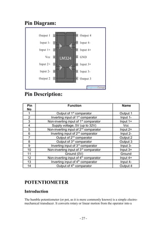 Pin Diagram:
Pin Description:
Pin
No
Function Name
1 Output of 1st
comparator Output 1
2 Inverting input of 1st
comparator Input 1-
3 Non-inverting input of 1st
comparator Input 1+
4 Supply voltage; 5V (up to 32V) Vcc
5 Non-inverting input of 2nd
comparator Input 2+
6 Inverting input of 2nd
comparator Input 2-
7 Output of 2nd
comparator Output 2
8 Output of 3rd
comparator Output 3
9 Inverting input of 3rd
comparator Input 3-
10 Non-inverting input of 3rd
comparator Input 3+
11 Ground (0V) Ground
12 Non-inverting input of 4th
comparator Input 4+
13 Inverting input of 4th
comparator Input 4-
14 Output of 4th
comparator Output 4
POTENTIOMETER
Introduction
The humble potentiometer (or pot, as it is more commonly known) is a simple electro-
mechanical transducer. It converts rotary or linear motion from the operator into a
- 27 -
 