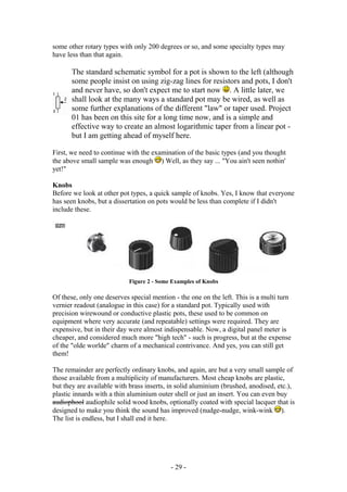 some other rotary types with only 200 degrees or so, and some specialty types may
have less than that again.
The standard schematic symbol for a pot is shown to the left (although
some people insist on using zig-zag lines for resistors and pots, I don't
and never have, so don't expect me to start now . A little later, we
shall look at the many ways a standard pot may be wired, as well as
some further explanations of the different "law" or taper used. Project
01 has been on this site for a long time now, and is a simple and
effective way to create an almost logarithmic taper from a linear pot -
but I am getting ahead of myself here.
First, we need to continue with the examination of the basic types (and you thought
the above small sample was enough ) Well, as they say ... "You ain't seen nothin'
yet!"
Knobs
Before we look at other pot types, a quick sample of knobs. Yes, I know that everyone
has seen knobs, but a dissertation on pots would be less than complete if I didn't
include these.
Figure 2 - Some Examples of Knobs
Of these, only one deserves special mention - the one on the left. This is a multi turn
vernier readout (analogue in this case) for a standard pot. Typically used with
precision wirewound or conductive plastic pots, these used to be common on
equipment where very accurate (and repeatable) settings were required. They are
expensive, but in their day were almost indispensable. Now, a digital panel meter is
cheaper, and considered much more "high tech" - such is progress, but at the expense
of the "olde worlde" charm of a mechanical contrivance. And yes, you can still get
them!
The remainder are perfectly ordinary knobs, and again, are but a very small sample of
those available from a multiplicity of manufacturers. Most cheap knobs are plastic,
but they are available with brass inserts, in solid aluminium (brushed, anodised, etc.),
plastic innards with a thin aluminium outer shell or just an insert. You can even buy
audiophool audiophile solid wood knobs, optionally coated with special lacquer that is
designed to make you think the sound has improved (nudge-nudge, wink-wink ).
The list is endless, but I shall end it here.
- 29 -
 