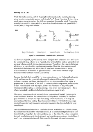 Putting Pot to Use
Well, that part is simple, isn't it? Judging from the number of e-mails I get asking
about how to wire pots, the answer is obviously "no". Being 3 terminal devices (for a
single gang), there are quite a few different ways that they can be wired. Connection
to a single terminal is rather pointless, so at least that eliminates three "possibilities".
At this point, a diagram is needed ...
Figure 6 - Potentiometer Terminals and Connections
As shown in Figure 6, a pot is usually wired using all three terminals, and I have used
the same numbering scheme as in Figure 5. One terminal (1) is earthed (grounded) for
use as a volume control - the most common usage. This allows the wiper to be turned
all the way to zero signal for maximum attenuation. Note that if the earth terminal
were to be left disconnected, all we have is a variable series resistance, whose
effectiveness will be minimal in typical circuitry. This is still a common usage
however, but for different reasons (see below).
Turning the shaft clockwise (CW - by convention, to move pin 2 physically closer to
pin 3, and increase (for example) volume) will select a different point along the
resistance element, and forms a voltage divider, so the attenuation of the signal is
proportional to the rotation of the shaft. At the fully clockwise position, there is close
to zero ohms in series with the signal, and the full resistance of the pot to earth.
Attenuation at this setting is zero (assuming a zero or low impedance source - this is
often overlooked!), and this is full volume (maximum signal level).
The source impedance should normally be no greater than 1/10th (0.1) of the pot's
stated resistance. Further, the load resistance or impedance should be 10 times the
pot's resistance to prevent the taper from being adversely affected. You may (of
course) be deliberately loading the pot as described below, but the following stage
must still present a high impedance unless its impedance has been included in your
calculations.
The second form of connection is a variable resistor. Not usable as a volume control,
but still extensively used for other applications. It is common (and preferable) to join
two of the leads together - the wiper, and one end or the other. The actual connection
depends on what you are trying to achieve, and since there are so many possibilities, I
won't even try to explain them all. When used in this mode it is most commonly
- 30 -
 