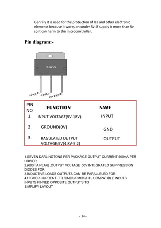Genraly it is used for the protection of ICs and other electronic
elements because it works on under 5v. if supply is more than 5v
so it can harm to the microcontroller.
Pin diagram:-
3.10 LOADS: -
ULN 2003
1.SEVEN DARLINGTONS PER PACKAGE OUTPUT CURRENT 500mA PER
DRIVER
2.(600mA PEAK) .OUTPUT VOLTAGE 50V INTEGRATED SUPPRESSION
DIODES FOR
3.INDUCTIVE LOADS OUTPUTS CAN BE PARALLELED FOR
4.HIGHER CURRENT .TTL/CMOS/PMOS/DTL COMPATIBLE INPUTS
INPUTS PINNED OPPOSITE OUTPUTS TO
SIMPLIFY LAYOUT
- 34 -
FUNCTION NAME
PIN
NO
1
2
3
INPUT VOLTAGE(5V-18V)
GROUND(0V)
RAGULATED OUTPUT
VOLTAGE;5V(4.8V-5.2)
INPUT
GND
OUTPUT
 