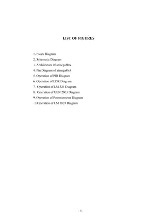 LIST OF FIGURES
1. Block Diagram
2. Schematic Diagram
3. Architecture 0f atmega8bA
4. Pin Diagram of atmega8bA
5. Operation of PIR Diagram
6. Operation of LDR Diagram
7. Operation of LM 324 Diagram
8. Operation of ULN 2003 Diagram
9. Operation of Potentiometer Diagram
10.Operation of LM 7805 Diagram
- 4 -
 