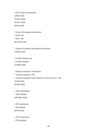 // OC2 output: Disconnected
ASSR=0x00;
TCCR2=0x00;
TCNT2=0x00;
OCR2=0x00;
// External Interrupt(s) initialization
// INT0: Off
// INT1: Off
MCUCR=0x00;
// Timer(s)/Counter(s) Interrupt(s) initialization
TIMSK=0x00;
// USART initialization
// USART disabled
UCSRB=0x00;
// Analog Comparator initialization
// Analog Comparator: Off
// Analog Comparator Input Capture by Timer/Counter 1: Off
ACSR=0x80;
SFIOR=0x00;
// ADC initialization
// ADC disabled
ADCSRA=0x00;
// SPI initialization
// SPI disabled
SPCR=0x00;
// TWI initialization
// TWI disabled
- 40 -
 