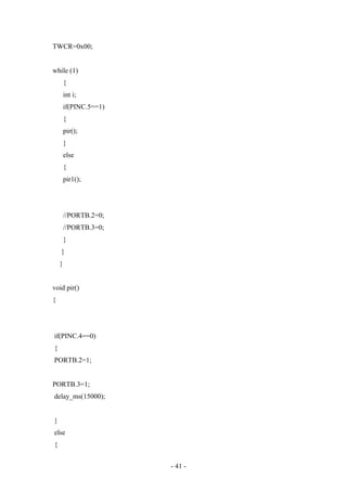 TWCR=0x00;
while (1)
{
int i;
if(PINC.5==1)
{
pir();
}
else
{
pir1();
//PORTB.2=0;
//PORTB.3=0;
}
}
}
void pir()
{
if(PINC.4==0)
{
PORTB.2=1;
PORTB.3=1;
delay_ms(15000);
}
else
{
- 41 -
 