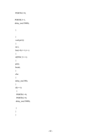 PORTB.2=0;
PORTB.3=1;
delay_ms(15000);
}
}
void pir1()
{
int i;
for(i=0;i<=1;i++)
{
if(PINC.5==1)
{
pir();
break;
}
else
{
delay_ms(100);
}
if(i==1)
{
PORTB.1=0;
PORTB.2=0;
delay_ms(15000);
}
}
}
- 42 -
 