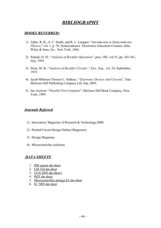 BIBLIOGRAPHY
BOOKS REFERRED:
1) Adler, R. B., A. C. Smith, and R. L. Longani: “Introduction to Semiconductor
Physics,” vol. 1, p. 78, Semiconductor Electronics Education Comitee, John
Wiley & Sons, Inc., New York ,1964.
2) Schade, O. H.: “Analysis of Rectifier Operation”, proc. IRE, vol.31, pp. 341-361,
July, 1943.
3) Stout, M. B.: “Analysis of Rectifier Circuits”, Elec. Eng., vol. 54, September,
1935.
4) Jacob Millman Christos C. Halkias.: “Electronic Devices And Circuits”, Tata
McGraw-Hill Publishing Company Ltd. Sep, 2003.
5) Jan Axelson: “Parallel Port Complete”, McGraw Hill Book Company, New
York, 1989.
Journals Referred
1) Innovation: Magazine of Research & Technology,2000
2) Printed Circuit Design Online (Magazine).
3) Design Magazine.
4) Microcontroller solutions.
DATA SHEETS
1. PIR sensor dat sheet
2. LM 324 dat sheet
3. ULN 2003 dat sheet t
4. POT dat sheet
5. Microcontroller atmega 8A dat sheet
6. IC 7805 dat sheet
- 44 -
 