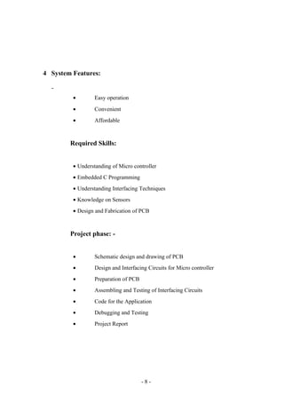 4 System Features:
• Easy operation
• Convenient
• Affordable
Required Skills:
• Understanding of Micro controller
• Embedded C Programming
• Understanding Interfacing Techniques
• Knowledge on Sensors
• Design and Fabrication of PCB
Project phase: -
• Schematic design and drawing of PCB
• Design and Interfacing Circuits for Micro controller
• Preparation of PCB
• Assembling and Testing of Interfacing Circuits
• Code for the Application
• Debugging and Testing
• Project Report
- 8 -
 