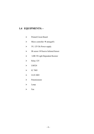1.4 EQUIPMENTS: -
 Printed Circuit Board
 Micro controller à atmega8A
 5V, 12V Dc Power supply
 IR sensor à Passive Infrared Sensor
 LDR à Light Dependent Resistor
 Relay 12V
 LM324
 IC 7805
 ULN 2003
 Potentiometer
 Lamp
 Fan
- 9 -
 