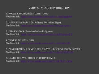 VYOM’S – MUSIC CONTRIBUTION
1. PAGAL SAMJHA HAI MUJHE - 2012
YouTube link: https://www.youtube.com/watch?v=Ahn5fggQb9A
2. JUNGLE KA RAJA – 2013 (Based On Indian Tiger)
YouTube link: http://www.youtube.com/watch?v=I4E5uFuyMLo
3. DHARM- 2014 (Based on Indian Religions)
YouTube link: https://www.youtube.com/watch?v=SRNoEeyasEY
4. TUM SE TO HAI – 2014
YouTube link: https://www.youtube.com/watch?v=3s05sSkAbPU
5. PYAR HUMEIN KIS MOD PE LE AAYA – ROCK VERSION COVER
YouTube link: https://www.youtube.com/watch?v=AjnVVZUCjLM
6. LAMBI JUDAYI - ROCK VERSION COVER
YouTube link: https://www.youtube.com/watch?v=pKDUc5-1wDc
 