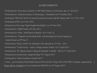 ACHIEVEMENTS
• Performed for “9xm music channel” at GIP Mall Noida on world music day 21st Jun 2012
• Performed for “Echelon Institute of Technology”, Faridabad. On 6th October 2012
• Performed “PRAYAS NGO at Central Secretariat Ground with Mr. Sanjay Dutt” on 17 Nov 2012
• Performed at IIFT on 23 Nov 2012.
• Released our first song “Pagal Samjha Hai Mujhe” on 14th Dec 2013.
• Performed for “IHDP Noida, 28th Dec 2012.
• Performed for “Peter - Hoff Hotel in Shimla” on 31st Dec 12.
• Performed for “Yugantar Jan Parishad NGO, with Sizzling Era Event Company at
Indira Puram on 29th Jan 13
• Performed at “Rock a Fella” for Valentine’s Day Special on 13th Feb – 2013
• Performed in “Youth Nexus – Amity College Greater Noida” on 2nd April 2013
• Performed in “Dr. Bhojia Dental College & Hospital” at Baddi – HP on 17th April 2013
• Released our second song “Jungle Ka Raja”15th August 2013
• Performed in “State Excellence Awards 2013”.
• Vyom – got Excellence Rock Band Award of the from Ms. Pooja CEO of the PMC Company, organized by “
Pooja Movie Creation” at Arya Auditorium ISCKON on 19th August 2013.
 
