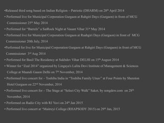 •Released third song based on Indian Religion – Patriotic (DHARM) on 28th April 2014
• Performed live for Municipal Corporation Gurgaon at Rahgiri Days (Gurgaon) in front of MCG
Commissioner 25th May 2014
• Performed for “Barrels” a SatRock Night at Vasant Vihar 31st May 2014
• Performed live for Municipal Corporation Gurgaon at Raahgiri Days (Gurgaon) in front of MCG
Commissioner 20th July, 2014
•Performed for live for Municipal Corporation Gurgaon at Rahgiri Days (Gurgaon) in front of MCG
Commissioner 3rd Aug 2014
• Performed for Basil The Residency at Sukhdev Vihar DELHI on 15th August 2014
• Winner for “Zeal 2014” organized by Lingaya's Lalita Devi Institute of Management & Sciences
College at Maandi Gaaon Delhi on 7th November, 2014
• Performed live concert for – Toshiba India in “Toshiba Family Utsav” at Four Points by Shereton
Hotel Gurgaon on 22nd November, 2014
• Performed live concert for – The Stage at “Select City Walk” Saket, by songdew.com on 28th
November, 2014
• Performed on Radio City with RJ Yuvi on 24th Jan 2015
• Performed live concert at “Maitreyi College (RHAPSODY 2015) on 29th Jan, 2015
 