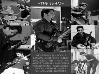 ~THE TEAM~
NIKHIL DHAMIJA – VOCALS
LAXMAN SINGH – LEAD GUITAR
SONU RANA - RHYTHM GUITAR
ABHIJEET SANYAL – BASS GUITAR
PIYUSH SAXENA – KEYBOARDIST
PAWAN NAUTIYAL – TABLA
SOHAN MASIH – DRUMMER
 