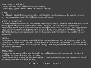ADDITIONAL EQUIPMENT:
1 Round base mice stand for male vocalist (if available)
1 Floor carpet (approx. 160cm x 200cm) for drums on the stage
STAFF:
We will need a qualified sound engineer, stage technician and lights technician. At the moment we do not
have a regular engineer, so we depend heavily on the staff on-site.
SOUND & LIGHTENING:
We prefer an overall natural sound with minimal processing and effects. The drums need not have click attack
sounds, please use gates only when unavoidable and with great care. The vocals are best left without
reverberation, maybe a bit of a very short delay on the singers. Main vocals (Nikhil) has a very large dynamic
range, please use compression. Lighting can be discussed during sound check, it is important though that
during the show there is always sufficient light for the bass and guitar players to see the fret board of their
instruments.
ARRIVAL:
Please provide detailed directions two weeks be-fore the date of the show with the complete address of the
venue and a telephone contact. We need a safe parking space available for the van close to the venue. Please
provide arrival, sound check and doors-open and on-stage times. The promoter or another person should be at
the venue at arrival time.
BACKSTAGE:
One separate green room with at least 8 chairs for the band to get some rest before and after the show. It
would be great to have 1 table, a mirror and sink.
Please provide: mineral water bottles at the stage before starting the performance. also arrange water and soft
drinks in the Green room on band’s arrival.
THANKS A LOT FOR ALL YOUR HELP!
 