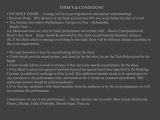 TERM’S & CONDITIONS
• PAYMENT TERMS: - Costing will be as per negotiations and mutual understandings.
• Payment Mode: 50% advance in our bank account and 50% one week before the date of event.
• The Advance for a show (Performance Charges) is Non – Refundable.
Kindly Note: -
(a). Mentioned rates are only for band performance not include with: - Band’s Transportation &
Band’s stay, these things should be provided by the client except band performance charges)
(b). If the client asked to manage everything by the band, there will be different charges according to
the event requirements.
• We need minimum 1 hour for sound testing before the show.
• Client should provide sound system, and drum kit for the show (as per the Tech Rider given by the
band).
• Client should inform a week in advance if they have any special requirements for the show.
• If the Band is asked and agrees to perform beyond the agreed finish time specified in the Booking
Contract an additional surcharge will be levied. This additional amount needs to be agreed prior to
any extension to the performance time, and noted on the Contract as a manual amendment. This
additional amount should be paid immediately.
• If we feel any misbehave with band members from the audience or by the event organizers we will
not continue the performance.
• Instruments we use in our performance: - Electric Guitars and Acoustic, Bass Guitar, Keyboards,
Drums, Dholak, Tabla, D-Jhimbe, Mouth Organ, Flute etc.
 
