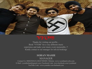 Thanks for visiting our profile…
Book “VYOM” for a very different music
experience and make your music event memorable..!!
Kindly contact to our manager for info & bookings
SOHAN MASIH
MANAGER
Contact Us: 08802505619, 08287509289 | Website: www.vyomband.webs.com
E-Mail: vyomtheband@gmail.com | Facebook Link: www.facebook.com/vyomband
YouTube Link:: www.youtube.com/thebandvyom
VYOM
 