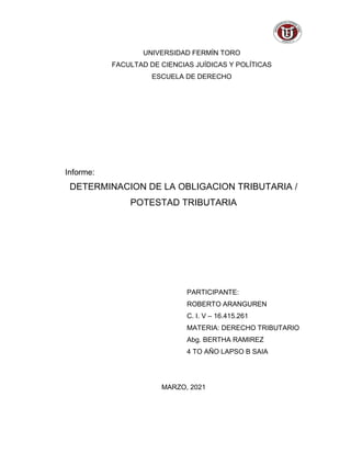 UNIVERSIDAD FERMÍN TORO
FACULTAD DE CIENCIAS JUÍDICAS Y POLÍTICAS
ESCUELA DE DERECHO
Informe:
DETERMINACION DE LA OBLIGACION TRIBUTARIA /
POTESTAD TRIBUTARIA
PARTICIPANTE:
ROBERTO ARANGUREN
C. I. V – 16.415.261
MATERIA: DERECHO TRIBUTARIO
Abg. BERTHA RAMIREZ
4 TO AÑO LAPSO B SAIA
MARZO, 2021
 
