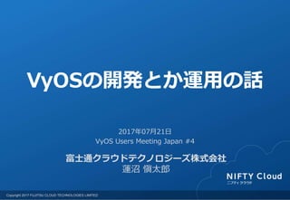 Copyright 2017 FUJITSU CLOUD TECHNOLOGIES LIMITED
富士通クラウドテクノロジーズ株式会社
蓮沼 愼太郎
2017年07月21日
VyOS Users Meeting Japan #4
VyOSの開発とか運用の話
 