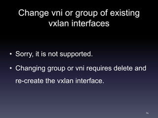 Change vni or group of existing 
vxlan interfaces 
• Sorry, it is not supported. 
• Changing group or vni requires delete ...