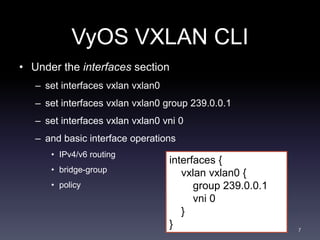 VyOS VXLAN CLI 
• Under the interfaces section 
– set interfaces vxlan vxlan0 
– set interfaces vxlan vxlan0 group 239.0.0...