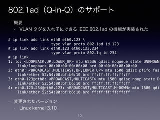802.1ad（Q-in-Q）のサポート
• 概要
• VLAN タグを入れ子にできる IEEE 802.1ad の機能が実装された
!
!
!
!
!
!
!
!
!
!
• 変更されたバージョン
• Linux kernel 3.10
# ip link add link eth0 eth0.123 
type vlan proto 802.1ad id 123
# ip link add link eth0.123 eth0.123.234
type vlan proto 802.1q id 234
# ip link
1: lo: <LOOPBACK,UP,LOWER_UP> mtu 65536 qdisc noqueue state UNKNOWN
link/loopback 00:00:00:00:00:00 brd 00:00:00:00:00:00
2: eth0: <BROADCAST,MULTICAST,UP,LOWER_UP> mtu 1500 qdisc pfifo_fast
link/ether 52:54:00:bf:b6:10 brd ff:ff:ff:ff:ff:ff
3: eth0.123@eth0: <BROADCAST,MULTICAST> mtu 1500 qdisc noop state DO
link/ether 52:54:00:bf:b6:10 brd ff:ff:ff:ff:ff:ff
4: eth0.123.234@eth0.123: <BROADCAST,MULTICAST,M-DOWN> mtu 1500 qdis
link/ether 52:54:00:bf:b6:10 brd ff:ff:ff:ff:ff:ff
10
 
