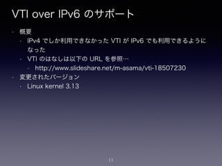 VTI over IPv6 のサポート
• 概要
• IPv4 でしか利用できなかった VTI が IPv6 でも利用できるように
なった
• VTI のはなしは以下の URL を参照…
• http://www.slideshare.net/m-asama/vti-18507230
• 変更されたバージョン
• Linux kernel 3.13
11
 
