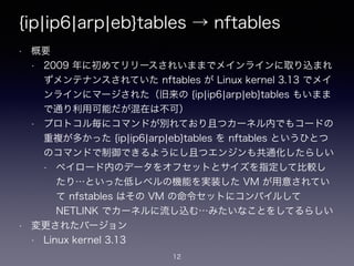{ip¦ip6¦arp¦eb}tables → nftables
• 概要
• 2009 年に初めてリリースされいままでメインラインに取り込まれ
ずメンテナンスされていた nftables が Linux kernel 3.13 でメイ
ンラインにマージされた（旧来の {ip¦ip6¦arp¦eb}tables もいまま
で通り利用可能だが混在は不可）
• プロトコル毎にコマンドが別れており且つカーネル内でもコードの
重複が多かった {ip¦ip6¦arp¦eb}tables を nftables というひとつ
のコマンドで制御できるようにし且つエンジンも共通化したらしい
• ペイロード内のデータをオフセットとサイズを指定して比較し
たり…といった低レベルの機能を実装した VM が用意されてい
て nfstables はその VM の命令セットにコンパイルして
NETLINK でカーネルに流し込む…みたいなことをしてるらしい
• 変更されたバージョン
• Linux kernel 3.13
12
 