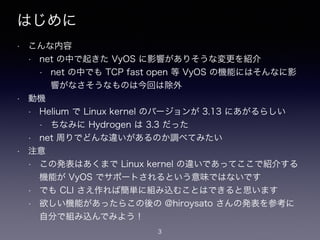はじめに
• こんな内容
• net の中で起きた VyOS に影響がありそうな変更を紹介
• net の中でも TCP fast open 等 VyOS の機能にはそんなに影
響がなさそうなものは今回は除外
• 動機
• Helium で Linux kernel のバージョンが 3.13 にあがるらしい
• ちなみに Hydrogen は 3.3 だった
• net 周りでどんな違いがあるのか調べてみたい
• 注意
• この発表はあくまで Linux kernel の違いであってここで紹介する
機能が VyOS でサポートされるという意味ではないです
• でも CLI さえ作れば簡単に組み込むことはできると思います
• 欲しい機能があったらこの後の @hiroysato さんの発表を参考に
自分で組み込んでみよう！
3
 