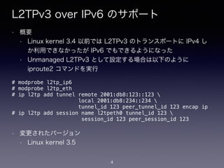 L2TPv3 over IPv6 のサポート
• 概要
• Linux kernel 3.4 以前では L2TPv3 のトランスポートに IPv4 し
か利用できなかったが IPv6 でもできるようになった
• Unmanaged L2TPv3 として設定する場合は以下のように
iproute2 コマンドを実行
!
!
!
!
!
!
• 変更されたバージョン
• Linux kernel 3.5
# modprobe l2tp_ip6
# modprobe l2tp_eth
# ip l2tp add tunnel remote 2001:db8:123::123 
local 2001:db8:234::234 
tunnel_id 123 peer_tunnel_id 123 encap ip
# ip l2tp add session name l2tpeth0 tunnel_id 123  
session_id 123 peer_session_id 123
4
 