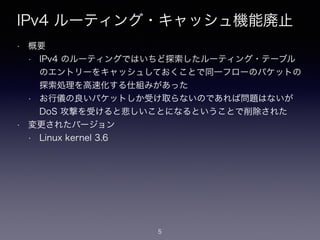 IPv4 ルーティング・キャッシュ機能廃止
• 概要
• IPv4 のルーティングではいちど探索したルーティング・テーブル
のエントリーをキャッシュしておくことで同一フローのパケットの
探索処理を高速化する仕組みがあった
• お行儀の良いパケットしか受け取らないのであれば問題はないが
DoS 攻撃を受けると悲しいことになるということで削除された
• 変更されたバージョン
• Linux kernel 3.6
5
 