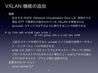 VXLAN 機能の追加
• 概要
• 乱立する NVO3（Network Virtualization Over L3）技術のうち
現在 IETF で標準化が進められている VXLAN が実装された
• iproute2 コマンドで以下のように実行することで利用できる
!
!
!
• 上記のコマンドを実行すると vxlan0 という名前の仮想イーサネッ
ト・インターフェースが作成される
• eth0 上の 239.1.1.123 というマルチキャスト・グループに参加し
ブロードキャストやマルチキャスト等のフレームはカプセル化後に
このマルチキャスト・アドレス宛に送信される
• 変更されたバージョン
• Linux kernel 3.7
# ip link add vxlan0 type vxlan 
id 123 group 239.1.1.123 dev eth0
8
 