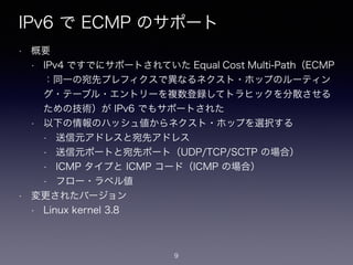 IPv6 で ECMP のサポート
• 概要
• IPv4 ですでにサポートされていた Equal Cost Multi-Path（ECMP
：同一の宛先プレフィクスで異なるネクスト・ホップのルーティン
グ・テーブル・エントリーを複数登録してトラヒックを分散させる
ための技術）が IPv6 でもサポートされた
• 以下の情報のハッシュ値からネクスト・ホップを選択する
• 送信元アドレスと宛先アドレス
• 送信元ポートと宛先ポート（UDP/TCP/SCTP の場合）
• ICMP タイプと ICMP コード（ICMP の場合）
• フロー・ラベル値
• 変更されたバージョン
• Linux kernel 3.8
9
 