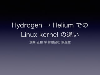 Hydrogen → Helium での
Linux kernel の違い
浅間 正和 @ 有限会社 銀座堂
 