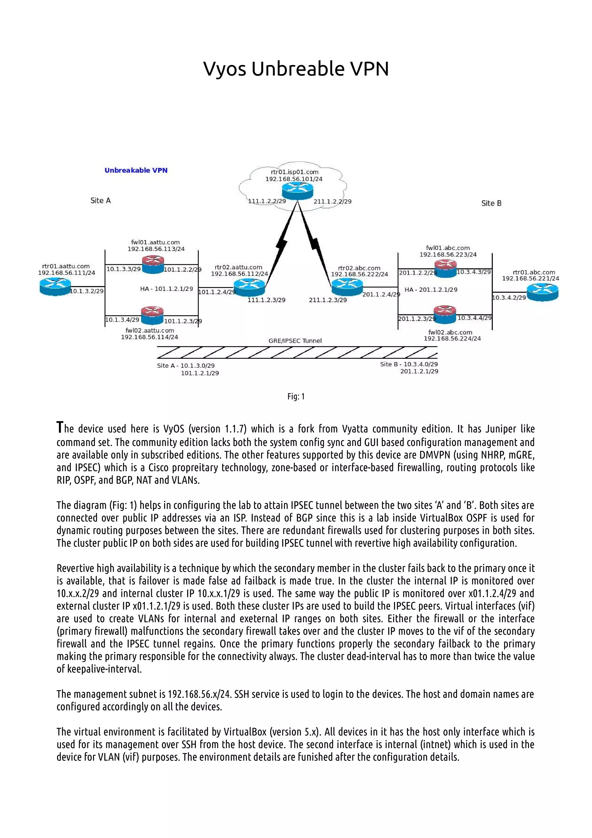 Vyos Unbreable VPN
Fig: 1
The device used here is VyOS (version 1.1.7) which is a fork from Vyatta community edition. It has Juniper like
command set. The community edition lacks both the system config sync and GUI based configuration management and
are available only in subscribed editions. The other features supported by this device are DMVPN (using NHRP, mGRE,
and IPSEC) which is a Cisco propreitary technology, zone-based or interface-based firewalling, routing protocols like
RIP, OSPF, and BGP, NAT and VLANs.
The diagram (Fig: 1) helps in configuring the lab to attain IPSEC tunnel between the two sites ‘A’ and ‘B’. Both sites are
connected over public IP addresses via an ISP. Instead of BGP since this is a lab inside VirtualBox OSPF is used for
dynamic routing purposes between the sites. There are redundant firewalls used for clustering purposes in both sites.
The cluster public IP on both sides are used for building IPSEC tunnel with revertive high availability configuration.
Revertive high availability is a technique by which the secondary member in the cluster fails back to the primary once it
is available, that is failover is made false ad failback is made true. In the cluster the internal IP is monitored over
10.x.x.2/29 and internal cluster IP 10.x.x.1/29 is used. The same way the public IP is monitored over x01.1.2.4/29 and
external cluster IP x01.1.2.1/29 is used. Both these cluster IPs are used to build the IPSEC peers. Virtual interfaces (vif)
are used to create VLANs for internal and exeternal IP ranges on both sites. Either the firewall or the interface
(primary firewall) malfunctions the secondary firewall takes over and the cluster IP moves to the vif of the secondary
firewall and the IPSEC tunnel regains. Once the primary functions properly the secondary failback to the primary
making the primary responsible for the connectivity always. The cluster dead-interval has to more than twice the value
of keepalive-interval.
The management subnet is 192.168.56.x/24. SSH service is used to login to the devices. The host and domain names are
configured accordingly on all the devices.
The virtual environment is facilitated by VirtualBox (version 5.x). All devices in it has the host only interface which is
used for its management over SSH from the host device. The second interface is internal (intnet) which is used in the
device for VLAN (vif) purposes. The environment details are funished after the configuration details.
 