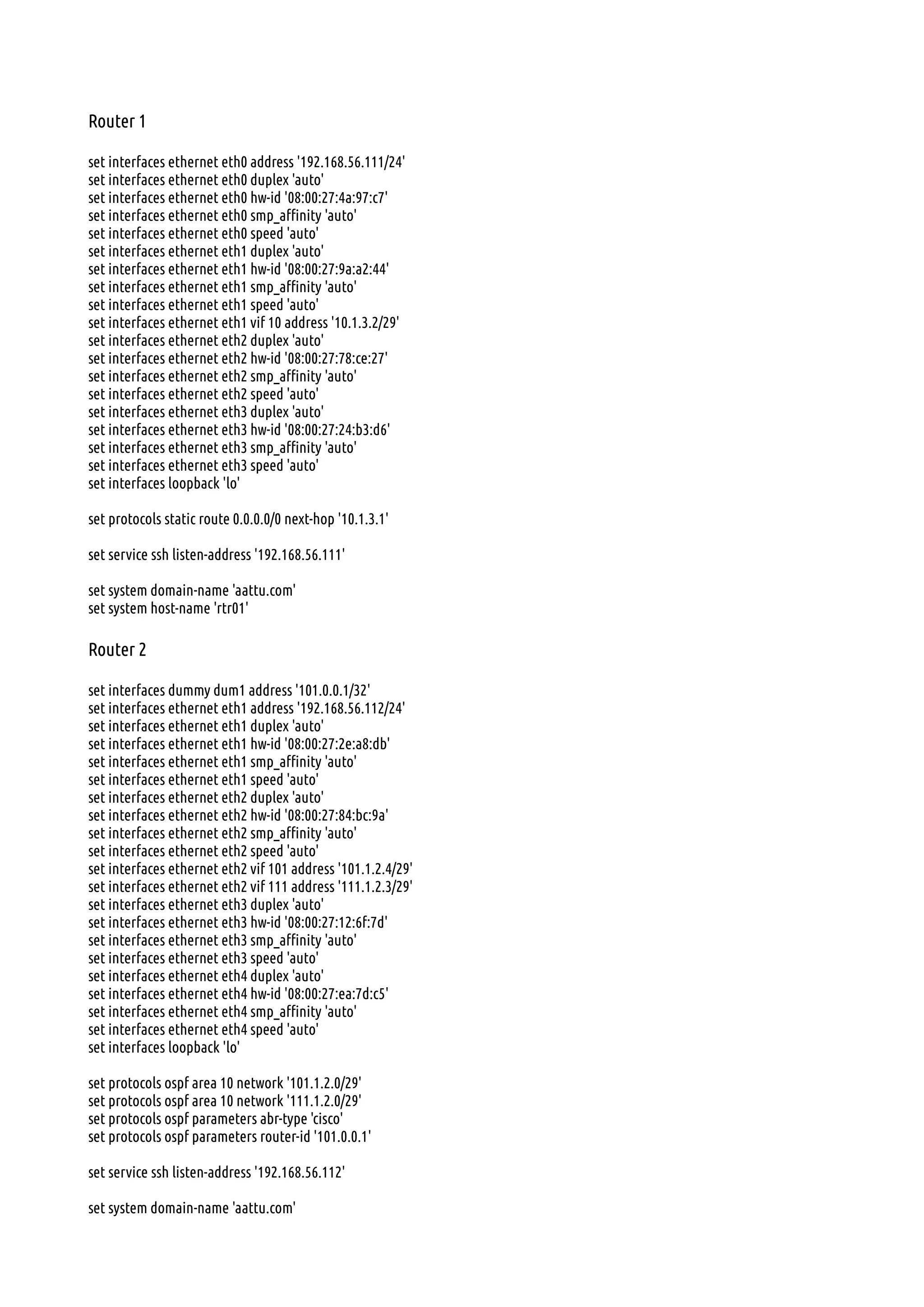 Router 1
set interfaces ethernet eth0 address '192.168.56.111/24'
set interfaces ethernet eth0 duplex 'auto'
set interfaces ethernet eth0 hw-id '08:00:27:4a:97:c7'
set interfaces ethernet eth0 smp_affinity 'auto'
set interfaces ethernet eth0 speed 'auto'
set interfaces ethernet eth1 duplex 'auto'
set interfaces ethernet eth1 hw-id '08:00:27:9a:a2:44'
set interfaces ethernet eth1 smp_affinity 'auto'
set interfaces ethernet eth1 speed 'auto'
set interfaces ethernet eth1 vif 10 address '10.1.3.2/29'
set interfaces ethernet eth2 duplex 'auto'
set interfaces ethernet eth2 hw-id '08:00:27:78:ce:27'
set interfaces ethernet eth2 smp_affinity 'auto'
set interfaces ethernet eth2 speed 'auto'
set interfaces ethernet eth3 duplex 'auto'
set interfaces ethernet eth3 hw-id '08:00:27:24:b3:d6'
set interfaces ethernet eth3 smp_affinity 'auto'
set interfaces ethernet eth3 speed 'auto'
set interfaces loopback 'lo'
set protocols static route 0.0.0.0/0 next-hop '10.1.3.1'
set service ssh listen-address '192.168.56.111'
set system domain-name 'aattu.com'
set system host-name 'rtr01'
Router 2
set interfaces dummy dum1 address '101.0.0.1/32'
set interfaces ethernet eth1 address '192.168.56.112/24'
set interfaces ethernet eth1 duplex 'auto'
set interfaces ethernet eth1 hw-id '08:00:27:2e:a8:db'
set interfaces ethernet eth1 smp_affinity 'auto'
set interfaces ethernet eth1 speed 'auto'
set interfaces ethernet eth2 duplex 'auto'
set interfaces ethernet eth2 hw-id '08:00:27:84:bc:9a'
set interfaces ethernet eth2 smp_affinity 'auto'
set interfaces ethernet eth2 speed 'auto'
set interfaces ethernet eth2 vif 101 address '101.1.2.4/29'
set interfaces ethernet eth2 vif 111 address '111.1.2.3/29'
set interfaces ethernet eth3 duplex 'auto'
set interfaces ethernet eth3 hw-id '08:00:27:12:6f:7d'
set interfaces ethernet eth3 smp_affinity 'auto'
set interfaces ethernet eth3 speed 'auto'
set interfaces ethernet eth4 duplex 'auto'
set interfaces ethernet eth4 hw-id '08:00:27:ea:7d:c5'
set interfaces ethernet eth4 smp_affinity 'auto'
set interfaces ethernet eth4 speed 'auto'
set interfaces loopback 'lo'
set protocols ospf area 10 network '101.1.2.0/29'
set protocols ospf area 10 network '111.1.2.0/29'
set protocols ospf parameters abr-type 'cisco'
set protocols ospf parameters router-id '101.0.0.1'
set service ssh listen-address '192.168.56.112'
set system domain-name 'aattu.com'
 
