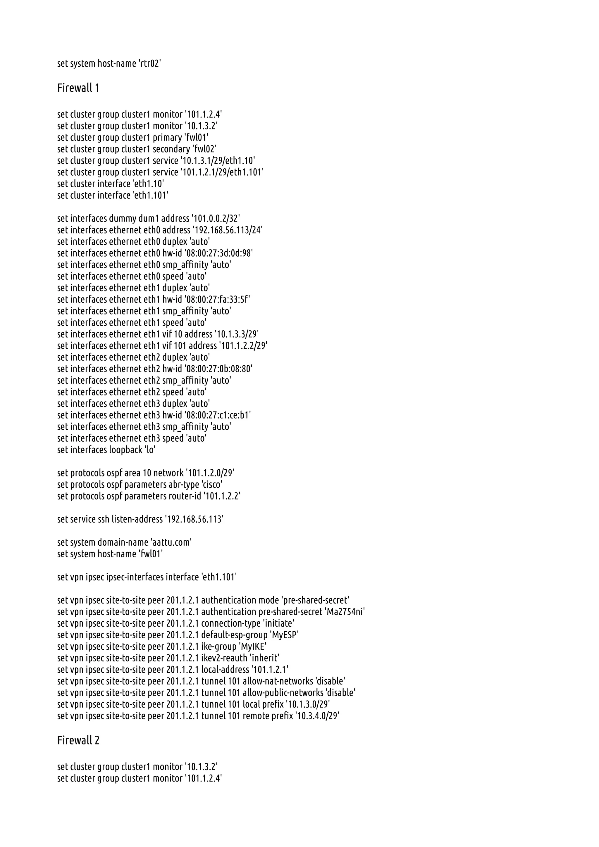 set system host-name 'rtr02'
Firewall 1
set cluster group cluster1 monitor '101.1.2.4'
set cluster group cluster1 monitor '10.1.3.2'
set cluster group cluster1 primary 'fwl01'
set cluster group cluster1 secondary 'fwl02'
set cluster group cluster1 service '10.1.3.1/29/eth1.10'
set cluster group cluster1 service '101.1.2.1/29/eth1.101'
set cluster interface 'eth1.10'
set cluster interface 'eth1.101'
set interfaces dummy dum1 address '101.0.0.2/32'
set interfaces ethernet eth0 address '192.168.56.113/24'
set interfaces ethernet eth0 duplex 'auto'
set interfaces ethernet eth0 hw-id '08:00:27:3d:0d:98'
set interfaces ethernet eth0 smp_affinity 'auto'
set interfaces ethernet eth0 speed 'auto'
set interfaces ethernet eth1 duplex 'auto'
set interfaces ethernet eth1 hw-id '08:00:27:fa:33:5f'
set interfaces ethernet eth1 smp_affinity 'auto'
set interfaces ethernet eth1 speed 'auto'
set interfaces ethernet eth1 vif 10 address '10.1.3.3/29'
set interfaces ethernet eth1 vif 101 address '101.1.2.2/29'
set interfaces ethernet eth2 duplex 'auto'
set interfaces ethernet eth2 hw-id '08:00:27:0b:08:80'
set interfaces ethernet eth2 smp_affinity 'auto'
set interfaces ethernet eth2 speed 'auto'
set interfaces ethernet eth3 duplex 'auto'
set interfaces ethernet eth3 hw-id '08:00:27:c1:ce:b1'
set interfaces ethernet eth3 smp_affinity 'auto'
set interfaces ethernet eth3 speed 'auto'
set interfaces loopback 'lo'
set protocols ospf area 10 network '101.1.2.0/29'
set protocols ospf parameters abr-type 'cisco'
set protocols ospf parameters router-id '101.1.2.2'
set service ssh listen-address '192.168.56.113'
set system domain-name 'aattu.com'
set system host-name 'fwl01'
set vpn ipsec ipsec-interfaces interface 'eth1.101'
set vpn ipsec site-to-site peer 201.1.2.1 authentication mode 'pre-shared-secret'
set vpn ipsec site-to-site peer 201.1.2.1 authentication pre-shared-secret 'Ma2754ni'
set vpn ipsec site-to-site peer 201.1.2.1 connection-type 'initiate'
set vpn ipsec site-to-site peer 201.1.2.1 default-esp-group 'MyESP'
set vpn ipsec site-to-site peer 201.1.2.1 ike-group 'MyIKE'
set vpn ipsec site-to-site peer 201.1.2.1 ikev2-reauth 'inherit'
set vpn ipsec site-to-site peer 201.1.2.1 local-address '101.1.2.1'
set vpn ipsec site-to-site peer 201.1.2.1 tunnel 101 allow-nat-networks 'disable'
set vpn ipsec site-to-site peer 201.1.2.1 tunnel 101 allow-public-networks 'disable'
set vpn ipsec site-to-site peer 201.1.2.1 tunnel 101 local prefix '10.1.3.0/29'
set vpn ipsec site-to-site peer 201.1.2.1 tunnel 101 remote prefix '10.3.4.0/29'
Firewall 2
set cluster group cluster1 monitor '10.1.3.2'
set cluster group cluster1 monitor '101.1.2.4'
 