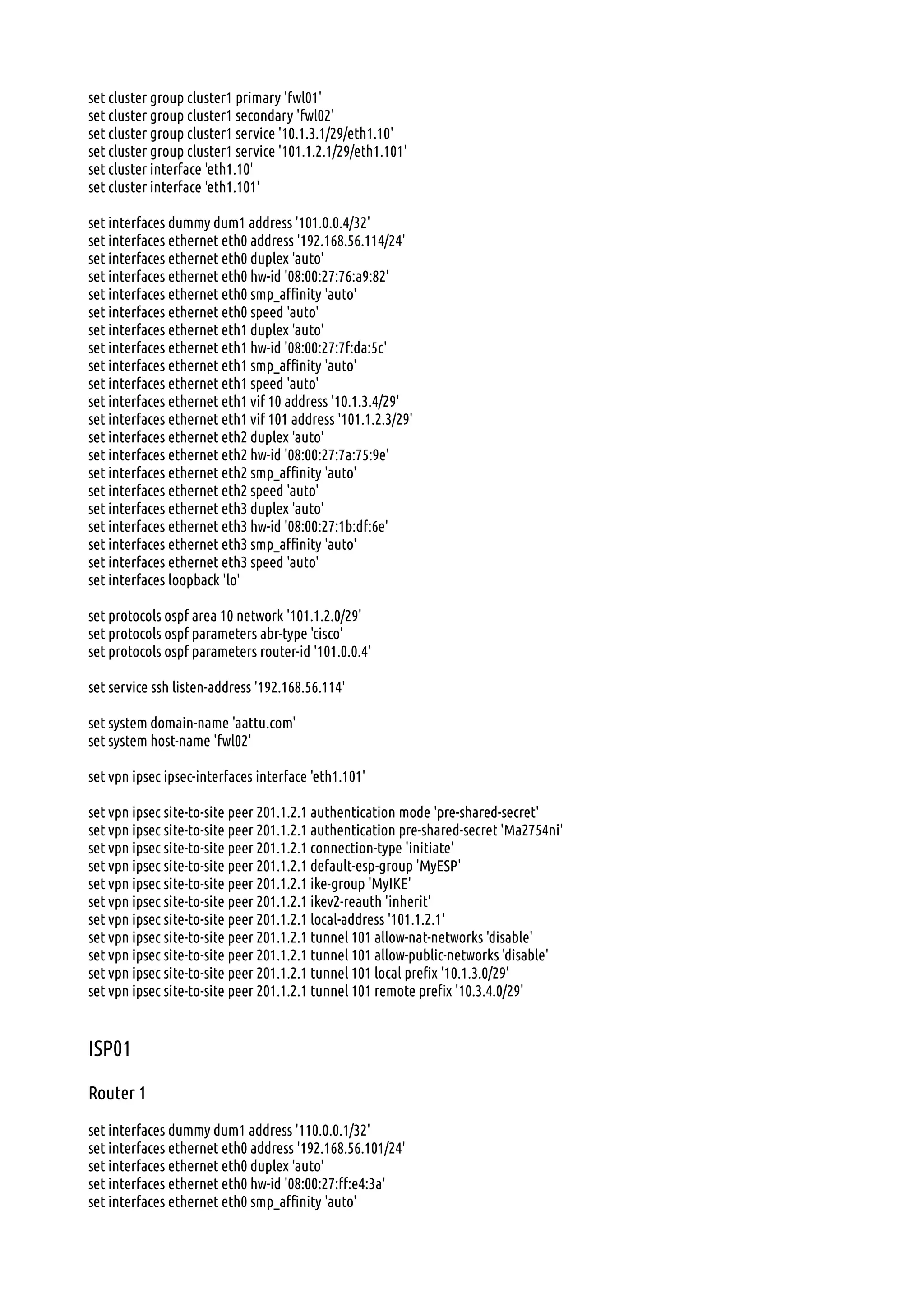 set cluster group cluster1 primary 'fwl01'
set cluster group cluster1 secondary 'fwl02'
set cluster group cluster1 service '10.1.3.1/29/eth1.10'
set cluster group cluster1 service '101.1.2.1/29/eth1.101'
set cluster interface 'eth1.10'
set cluster interface 'eth1.101'
set interfaces dummy dum1 address '101.0.0.4/32'
set interfaces ethernet eth0 address '192.168.56.114/24'
set interfaces ethernet eth0 duplex 'auto'
set interfaces ethernet eth0 hw-id '08:00:27:76:a9:82'
set interfaces ethernet eth0 smp_affinity 'auto'
set interfaces ethernet eth0 speed 'auto'
set interfaces ethernet eth1 duplex 'auto'
set interfaces ethernet eth1 hw-id '08:00:27:7f:da:5c'
set interfaces ethernet eth1 smp_affinity 'auto'
set interfaces ethernet eth1 speed 'auto'
set interfaces ethernet eth1 vif 10 address '10.1.3.4/29'
set interfaces ethernet eth1 vif 101 address '101.1.2.3/29'
set interfaces ethernet eth2 duplex 'auto'
set interfaces ethernet eth2 hw-id '08:00:27:7a:75:9e'
set interfaces ethernet eth2 smp_affinity 'auto'
set interfaces ethernet eth2 speed 'auto'
set interfaces ethernet eth3 duplex 'auto'
set interfaces ethernet eth3 hw-id '08:00:27:1b:df:6e'
set interfaces ethernet eth3 smp_affinity 'auto'
set interfaces ethernet eth3 speed 'auto'
set interfaces loopback 'lo'
set protocols ospf area 10 network '101.1.2.0/29'
set protocols ospf parameters abr-type 'cisco'
set protocols ospf parameters router-id '101.0.0.4'
set service ssh listen-address '192.168.56.114'
set system domain-name 'aattu.com'
set system host-name 'fwl02'
set vpn ipsec ipsec-interfaces interface 'eth1.101'
set vpn ipsec site-to-site peer 201.1.2.1 authentication mode 'pre-shared-secret'
set vpn ipsec site-to-site peer 201.1.2.1 authentication pre-shared-secret 'Ma2754ni'
set vpn ipsec site-to-site peer 201.1.2.1 connection-type 'initiate'
set vpn ipsec site-to-site peer 201.1.2.1 default-esp-group 'MyESP'
set vpn ipsec site-to-site peer 201.1.2.1 ike-group 'MyIKE'
set vpn ipsec site-to-site peer 201.1.2.1 ikev2-reauth 'inherit'
set vpn ipsec site-to-site peer 201.1.2.1 local-address '101.1.2.1'
set vpn ipsec site-to-site peer 201.1.2.1 tunnel 101 allow-nat-networks 'disable'
set vpn ipsec site-to-site peer 201.1.2.1 tunnel 101 allow-public-networks 'disable'
set vpn ipsec site-to-site peer 201.1.2.1 tunnel 101 local prefix '10.1.3.0/29'
set vpn ipsec site-to-site peer 201.1.2.1 tunnel 101 remote prefix '10.3.4.0/29'
ISP01
Router 1
set interfaces dummy dum1 address '110.0.0.1/32'
set interfaces ethernet eth0 address '192.168.56.101/24'
set interfaces ethernet eth0 duplex 'auto'
set interfaces ethernet eth0 hw-id '08:00:27:ff:e4:3a'
set interfaces ethernet eth0 smp_affinity 'auto'
 