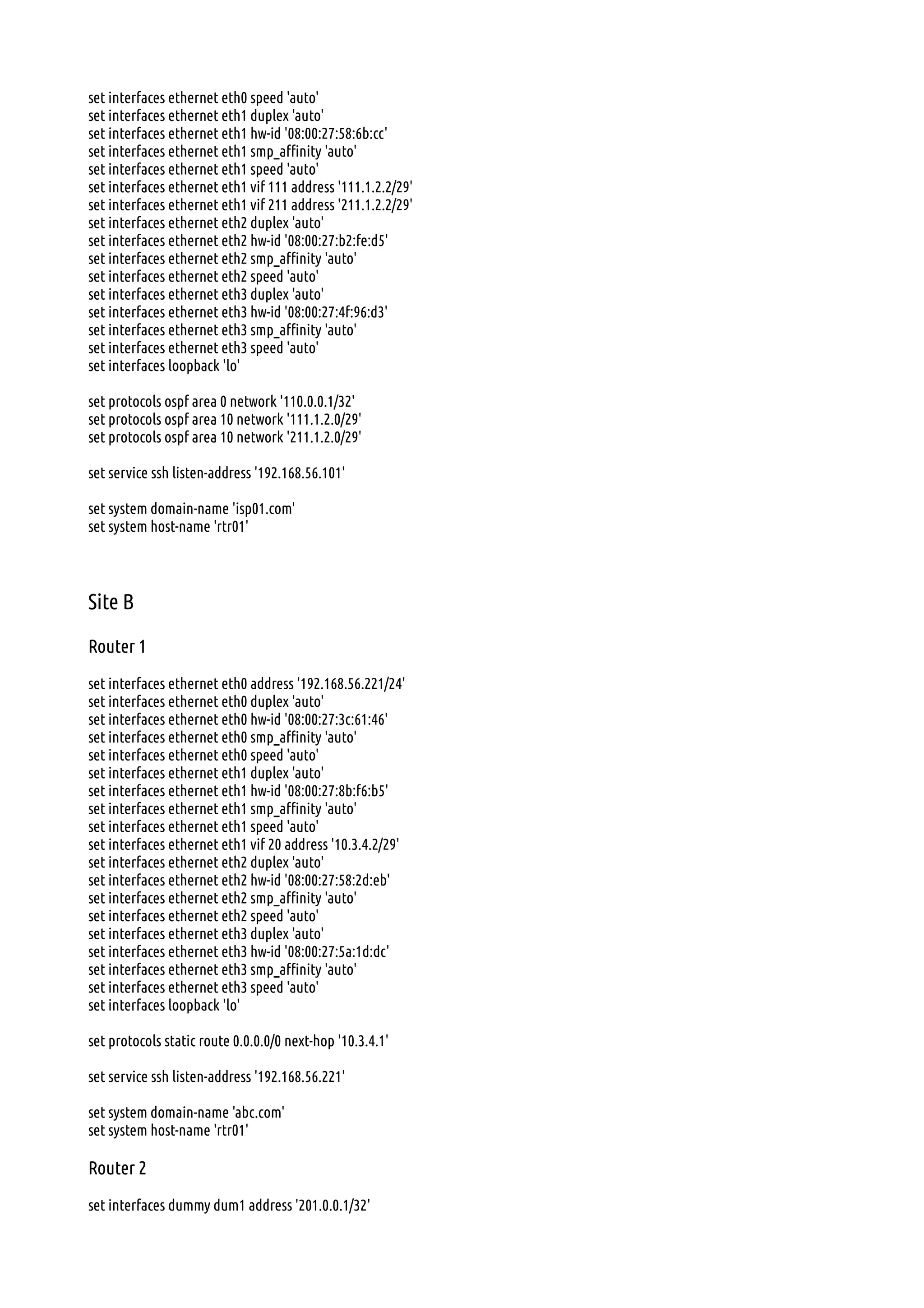 set interfaces ethernet eth0 speed 'auto'
set interfaces ethernet eth1 duplex 'auto'
set interfaces ethernet eth1 hw-id '08:00:27:58:6b:cc'
set interfaces ethernet eth1 smp_affinity 'auto'
set interfaces ethernet eth1 speed 'auto'
set interfaces ethernet eth1 vif 111 address '111.1.2.2/29'
set interfaces ethernet eth1 vif 211 address '211.1.2.2/29'
set interfaces ethernet eth2 duplex 'auto'
set interfaces ethernet eth2 hw-id '08:00:27:b2:fe:d5'
set interfaces ethernet eth2 smp_affinity 'auto'
set interfaces ethernet eth2 speed 'auto'
set interfaces ethernet eth3 duplex 'auto'
set interfaces ethernet eth3 hw-id '08:00:27:4f:96:d3'
set interfaces ethernet eth3 smp_affinity 'auto'
set interfaces ethernet eth3 speed 'auto'
set interfaces loopback 'lo'
set protocols ospf area 0 network '110.0.0.1/32'
set protocols ospf area 10 network '111.1.2.0/29'
set protocols ospf area 10 network '211.1.2.0/29'
set service ssh listen-address '192.168.56.101'
set system domain-name 'isp01.com'
set system host-name 'rtr01'
Site B
Router 1
set interfaces ethernet eth0 address '192.168.56.221/24'
set interfaces ethernet eth0 duplex 'auto'
set interfaces ethernet eth0 hw-id '08:00:27:3c:61:46'
set interfaces ethernet eth0 smp_affinity 'auto'
set interfaces ethernet eth0 speed 'auto'
set interfaces ethernet eth1 duplex 'auto'
set interfaces ethernet eth1 hw-id '08:00:27:8b:f6:b5'
set interfaces ethernet eth1 smp_affinity 'auto'
set interfaces ethernet eth1 speed 'auto'
set interfaces ethernet eth1 vif 20 address '10.3.4.2/29'
set interfaces ethernet eth2 duplex 'auto'
set interfaces ethernet eth2 hw-id '08:00:27:58:2d:eb'
set interfaces ethernet eth2 smp_affinity 'auto'
set interfaces ethernet eth2 speed 'auto'
set interfaces ethernet eth3 duplex 'auto'
set interfaces ethernet eth3 hw-id '08:00:27:5a:1d:dc'
set interfaces ethernet eth3 smp_affinity 'auto'
set interfaces ethernet eth3 speed 'auto'
set interfaces loopback 'lo'
set protocols static route 0.0.0.0/0 next-hop '10.3.4.1'
set service ssh listen-address '192.168.56.221'
set system domain-name 'abc.com'
set system host-name 'rtr01'
Router 2
set interfaces dummy dum1 address '201.0.0.1/32'
 