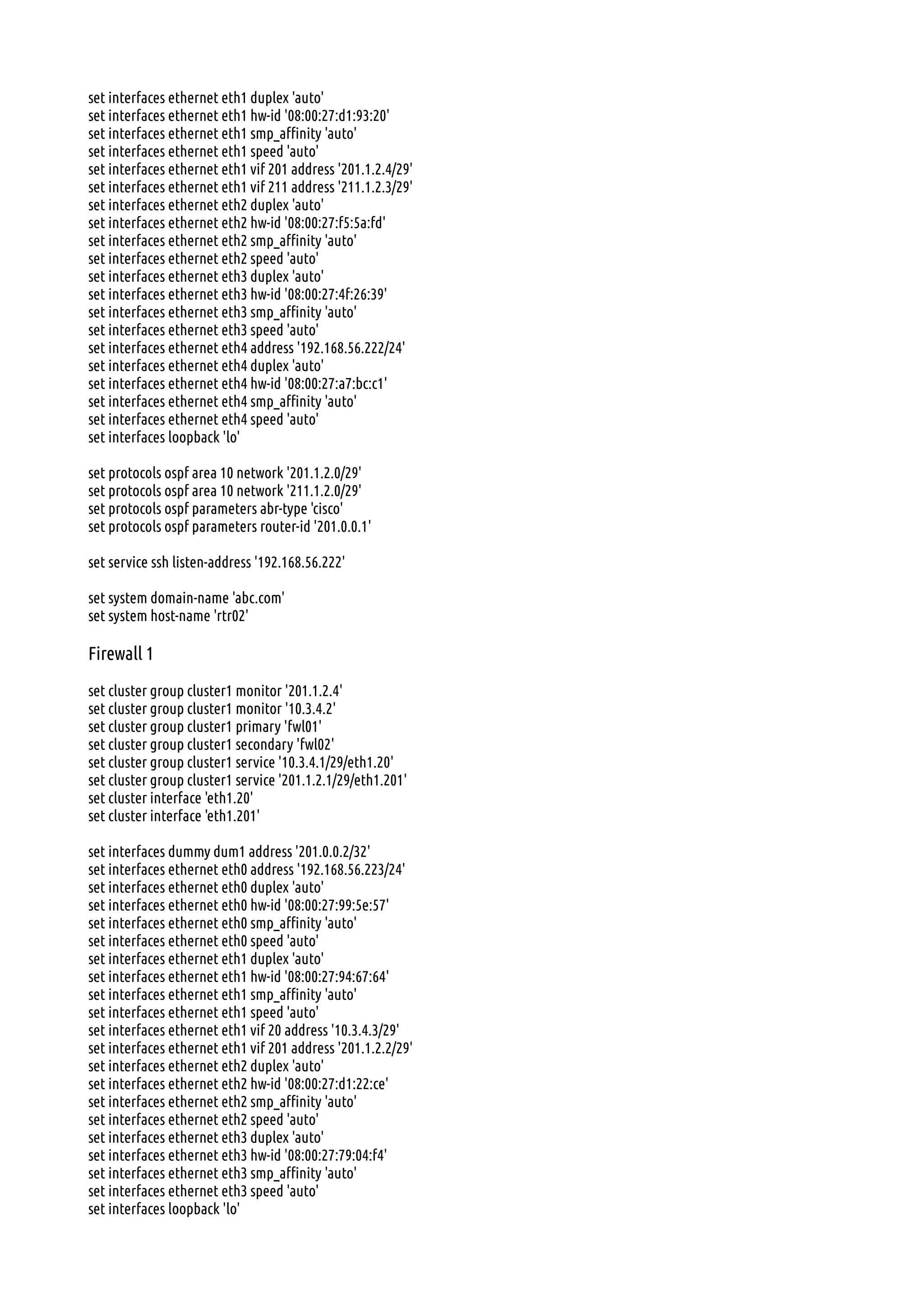 set interfaces ethernet eth1 duplex 'auto'
set interfaces ethernet eth1 hw-id '08:00:27:d1:93:20'
set interfaces ethernet eth1 smp_affinity 'auto'
set interfaces ethernet eth1 speed 'auto'
set interfaces ethernet eth1 vif 201 address '201.1.2.4/29'
set interfaces ethernet eth1 vif 211 address '211.1.2.3/29'
set interfaces ethernet eth2 duplex 'auto'
set interfaces ethernet eth2 hw-id '08:00:27:f5:5a:fd'
set interfaces ethernet eth2 smp_affinity 'auto'
set interfaces ethernet eth2 speed 'auto'
set interfaces ethernet eth3 duplex 'auto'
set interfaces ethernet eth3 hw-id '08:00:27:4f:26:39'
set interfaces ethernet eth3 smp_affinity 'auto'
set interfaces ethernet eth3 speed 'auto'
set interfaces ethernet eth4 address '192.168.56.222/24'
set interfaces ethernet eth4 duplex 'auto'
set interfaces ethernet eth4 hw-id '08:00:27:a7:bc:c1'
set interfaces ethernet eth4 smp_affinity 'auto'
set interfaces ethernet eth4 speed 'auto'
set interfaces loopback 'lo'
set protocols ospf area 10 network '201.1.2.0/29'
set protocols ospf area 10 network '211.1.2.0/29'
set protocols ospf parameters abr-type 'cisco'
set protocols ospf parameters router-id '201.0.0.1'
set service ssh listen-address '192.168.56.222'
set system domain-name 'abc.com'
set system host-name 'rtr02'
Firewall 1
set cluster group cluster1 monitor '201.1.2.4'
set cluster group cluster1 monitor '10.3.4.2'
set cluster group cluster1 primary 'fwl01'
set cluster group cluster1 secondary 'fwl02'
set cluster group cluster1 service '10.3.4.1/29/eth1.20'
set cluster group cluster1 service '201.1.2.1/29/eth1.201'
set cluster interface 'eth1.20'
set cluster interface 'eth1.201'
set interfaces dummy dum1 address '201.0.0.2/32'
set interfaces ethernet eth0 address '192.168.56.223/24'
set interfaces ethernet eth0 duplex 'auto'
set interfaces ethernet eth0 hw-id '08:00:27:99:5e:57'
set interfaces ethernet eth0 smp_affinity 'auto'
set interfaces ethernet eth0 speed 'auto'
set interfaces ethernet eth1 duplex 'auto'
set interfaces ethernet eth1 hw-id '08:00:27:94:67:64'
set interfaces ethernet eth1 smp_affinity 'auto'
set interfaces ethernet eth1 speed 'auto'
set interfaces ethernet eth1 vif 20 address '10.3.4.3/29'
set interfaces ethernet eth1 vif 201 address '201.1.2.2/29'
set interfaces ethernet eth2 duplex 'auto'
set interfaces ethernet eth2 hw-id '08:00:27:d1:22:ce'
set interfaces ethernet eth2 smp_affinity 'auto'
set interfaces ethernet eth2 speed 'auto'
set interfaces ethernet eth3 duplex 'auto'
set interfaces ethernet eth3 hw-id '08:00:27:79:04:f4'
set interfaces ethernet eth3 smp_affinity 'auto'
set interfaces ethernet eth3 speed 'auto'
set interfaces loopback 'lo'
 