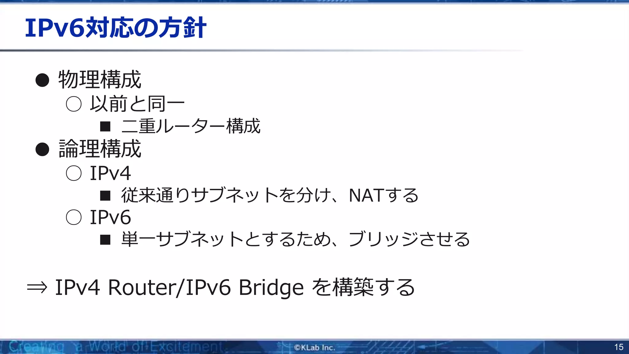 15
IPv6対応の方針
● 物理構成
○ 以前と同一
■ 二重ルーター構成
● 論理構成
○ IPv4
■ 従来通りサブネットを分け、NATする
○ IPv6
■ 単一サブネットとするため、ブリッジさせる
⇒ IPv4 Router/IPv6 Bridge を構築する
 