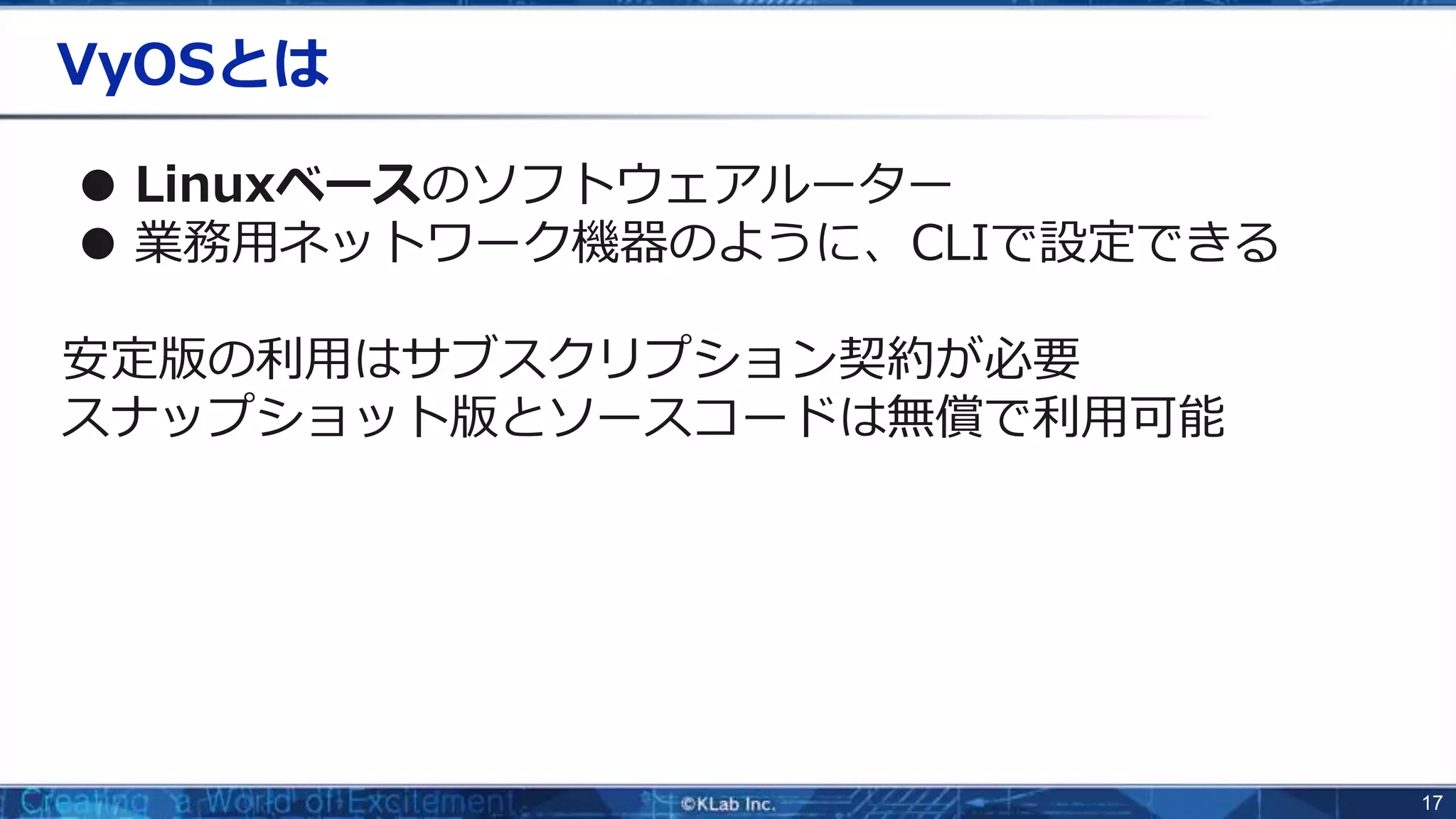 17
VyOSとは
● Linuxベースのソフトウェアルーター
● 業務用ネットワーク機器のように、CLIで設定できる
安定版の利用はサブスクリプション契約が必要
スナップショット版とソースコードは無償で利用可能
 