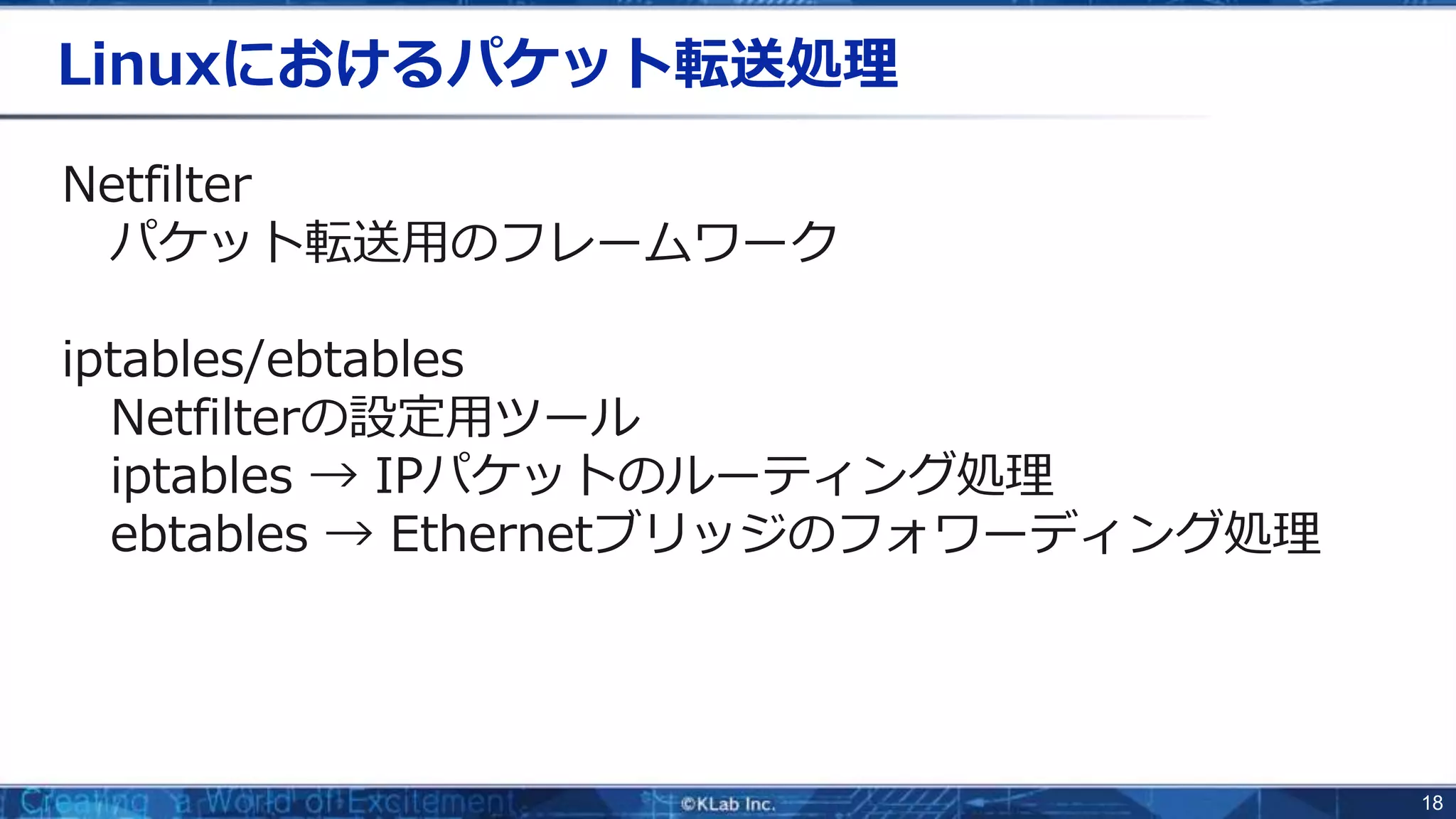 18
Linuxにおけるパケット転送処理
Netfilter
パケット転送用のフレームワーク
iptables/ebtables
Netfilterの設定用ツール
iptables → IPパケットのルーティング処理
ebtables → Ethernetブリッジのフォワーディング処理
 