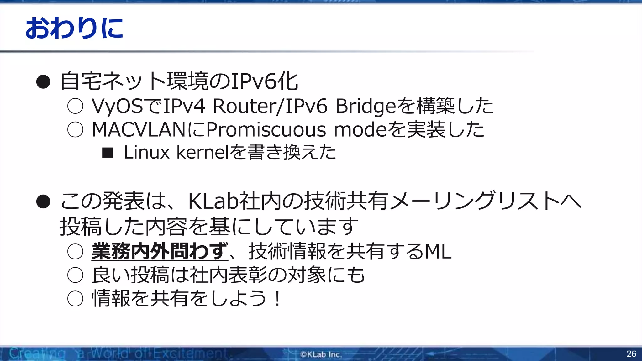 26
おわりに
● 自宅ネット環境のIPv6化
○ VyOSでIPv4 Router/IPv6 Bridgeを構築した
○ MACVLANにPromiscuous modeを実装した
■ Linux kernelを書き換えた
● この発表は、KLab社内の技術共有メーリングリストへ
投稿した内容を基にしています
○ 業務内外問わず、技術情報を共有するML
○ 良い投稿は社内表彰の対象にも
○ 情報を共有をしよう！
 
