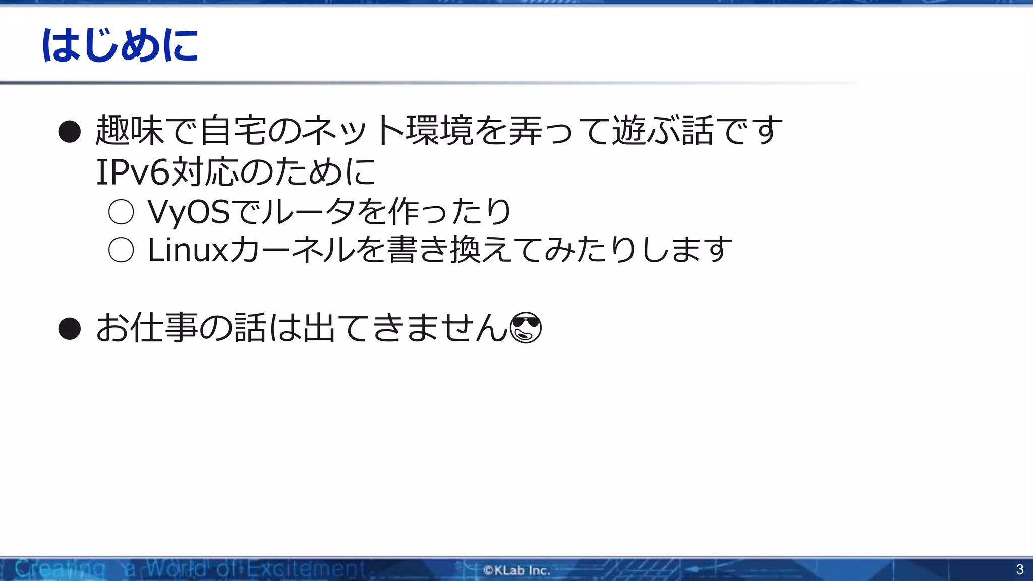 3
はじめに
● 趣味で自宅のネット環境を弄って遊ぶ話です
IPv6対応のために
○ VyOSでルータを作ったり
○ Linuxカーネルを書き換えてみたりします
● お仕事の話は出てきません😎
 